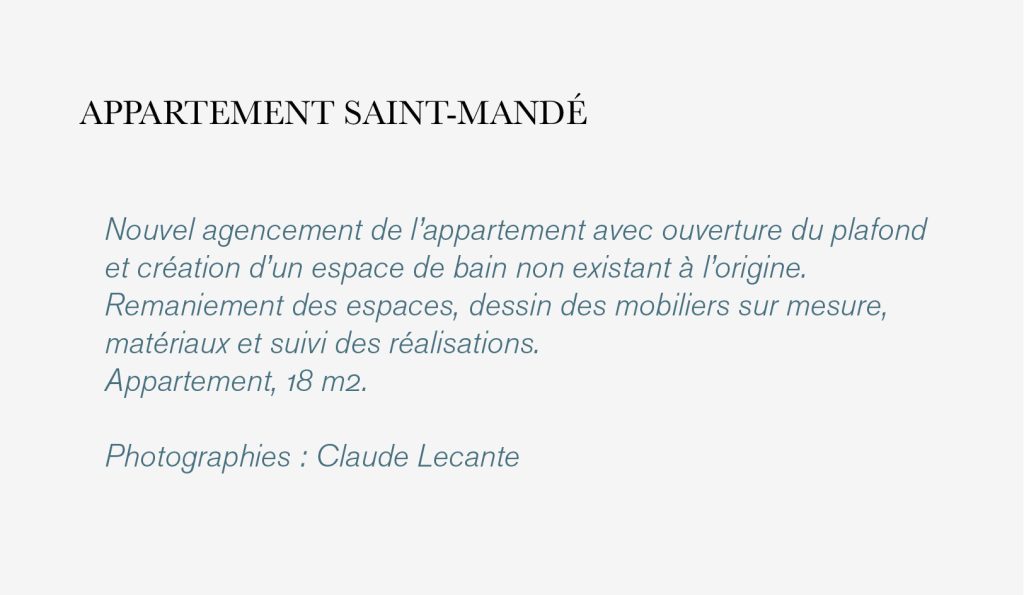Nouvel agencement de l’appartement avec ouverture du plafond et création d’un espace de bain non existant à l’origine. Remaniement des espaces, dessin des mobiliers sur mesure, matériaux et suivi des réalisations. Appartement, 18 m2. Photographies : Claude Lecante
