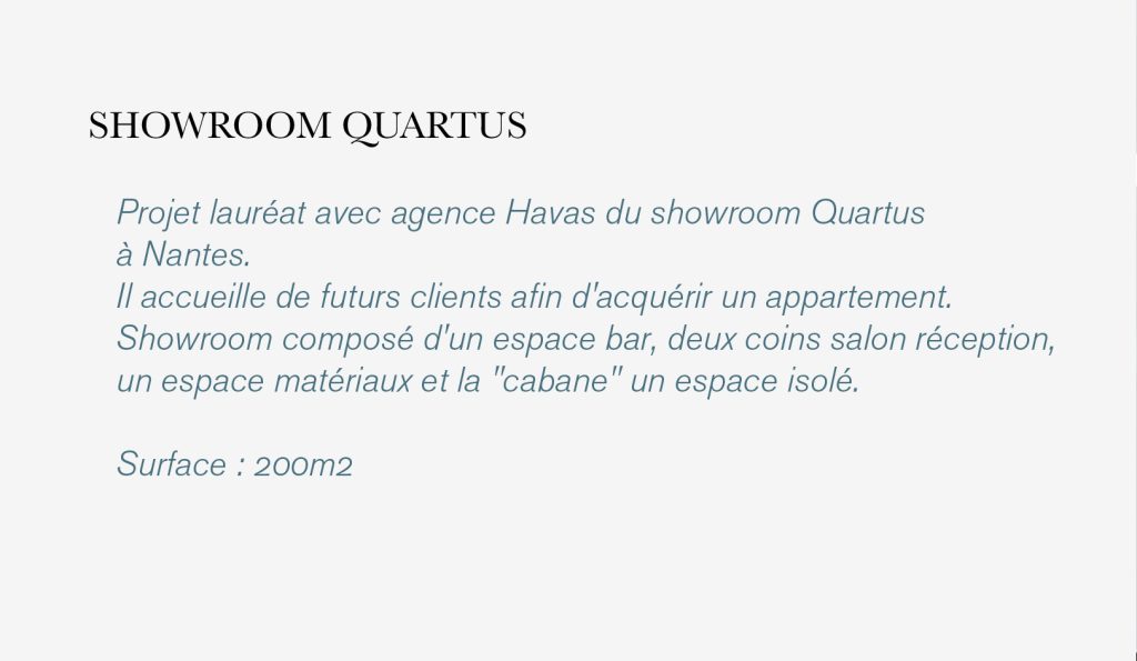 Projet lauréat avec agence Havas du showroom Quartus à Nantes. Il devait accueillir de futurs clients afin d'acquérir un appartement. Showroom composé d'un espace bar, deux coins salon réception, un espace matériaux et la "cabane" un espace isolé. 
Surface : 200m2