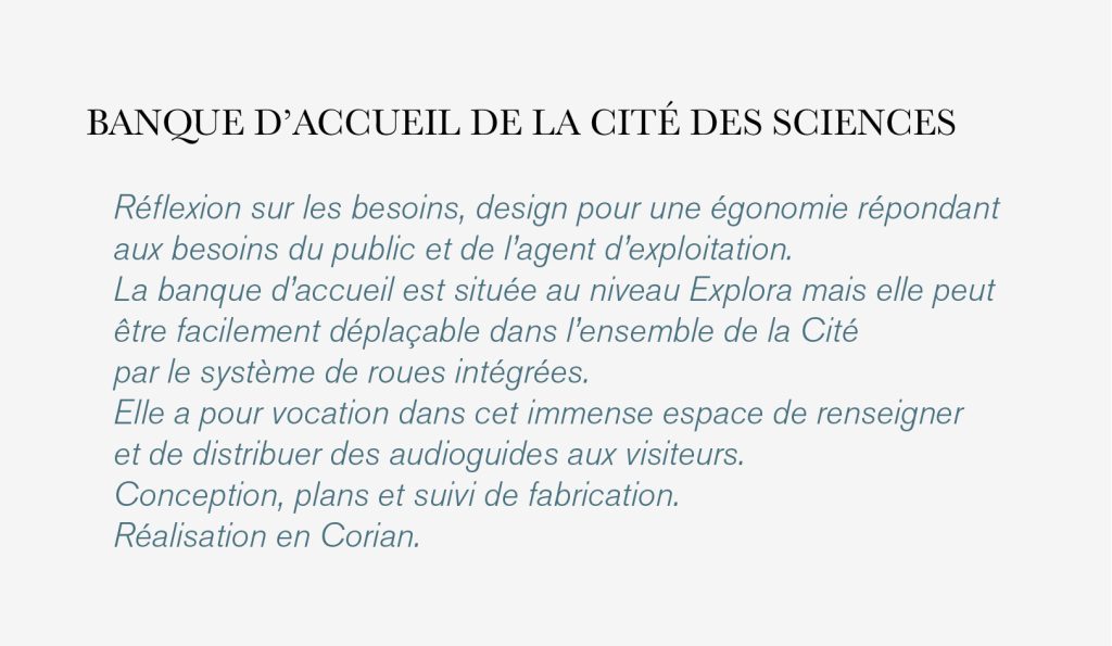 Réflexion sur les besoins, design pour une égonomie répondant aux besoins du public et de l’agent d’exploitation. La banque d’accueil est située au niveau Explora mais elle peut être facilement déplaçable dans l’ensemble de la Cité par le système de roues intégrées. Elle a pour vocation dans cet immense espace de renseigner et de distribuer des audioguides aux visiteurs. Conception, plans et suivi de fabrication. Réalisation en Corian. design Claude Lecante