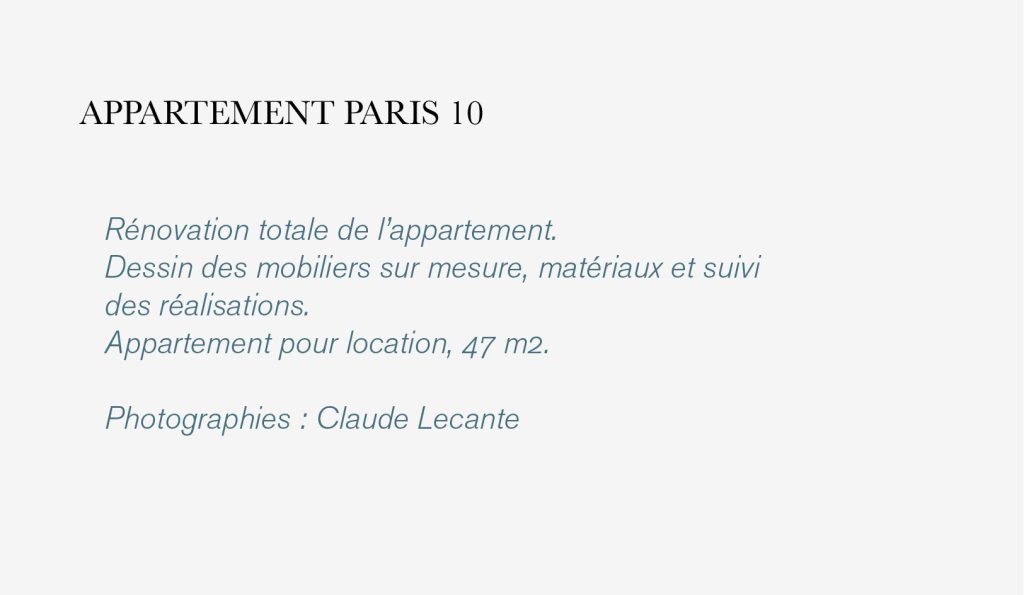 Rénovation totale de l’appartement. 
Dessin des mobiliers sur mesure, matériaux et suivi 
des réalisations. 
Appartement pour location, 47 m2.

Photographies : Claude Lecante