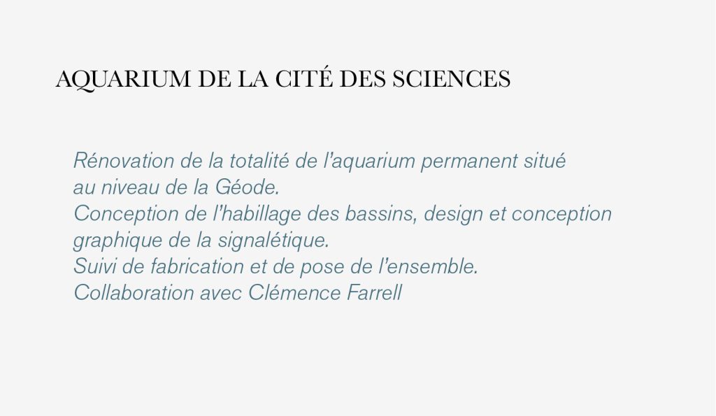 Rénovation de la totalité de l’aquarium permanent situé 
au niveau de la Géode.
Conception de l’habillage des bassins, design et conception 
graphique de la signalétique.
Suivi de fabrication et de pose de l’ensemble.
Collaboration avec Clémence Farrell