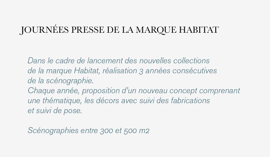 Dans le cadre de lancement des nouvelles collections
de la marque Habitat, réalisation 3 années consécutives
de la scénographie.
Chaque année, proposition d’un nouveau concept comprenant
une thématique, les décors avec suivi des fabrications
et suivi de pose.

Scénographies entre 300 et 500 m2
