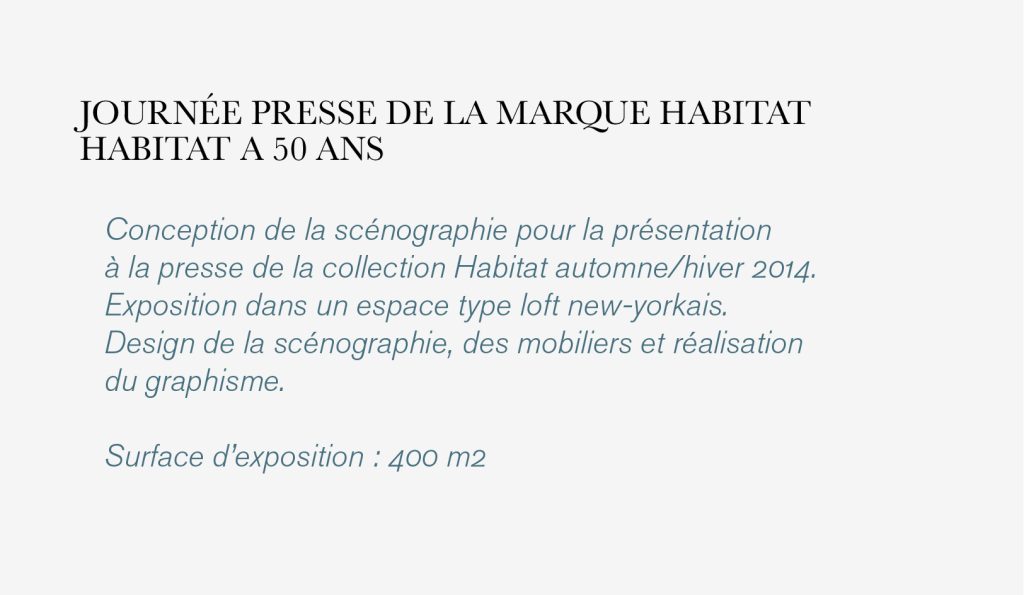 Conception de la scénographie pour la présentation 
à la presse de la collection Habitat automne/hiver 2014. 
Exposition dans un espace type loft new-yorkais.
Design de la scénographie, des mobiliers et réalisation 
du graphisme. 

Surface d’exposition : 400 m2