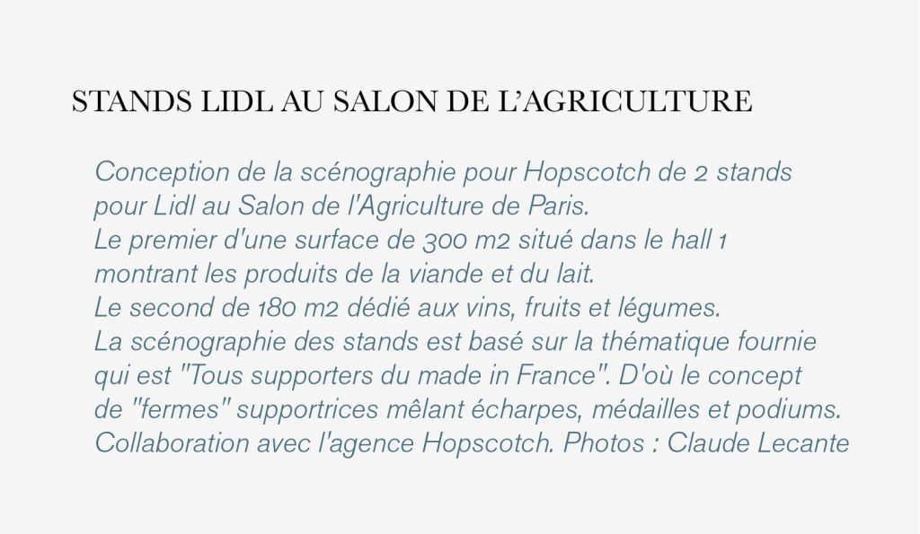 Conception de la scénographie pour Hopscotch de 2 stands pour Lidl au Salon de l'Agriculture de Paris. Le premier d'une surface de 300 m2 situé dans le hall 1 montrant les produits de la viande et du lait. Le second de 180 m2 dédié aux vins, fruits et légumes. La scénographie des stands est basé sur la thématique fournie qui est "Tous supporters du made in France". D'où le concept de "fermes" supportrices mêlant écharpes, médailles et podiums. Collaboration avec l'agence Hopscotch. Photos : Claude Lecante