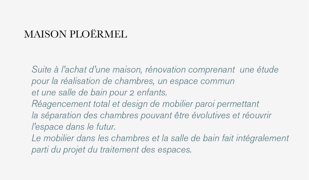 
Suite à l’achat d’une maison, rénovation comprenant  une étude
pour la réalisation de chambres, un espace commun 
et une salle de bain pour 2 enfants. 
Réagencement total et design de mobilier paroi permettant
la séparation des chambres pouvant être évolutives et réouvrir
l’espace dans le futur. 
Le mobilier dans les chambres et la salle de bain fait intégralement
parti du projet du traitement des espaces.MAISON PLOËRMEL
