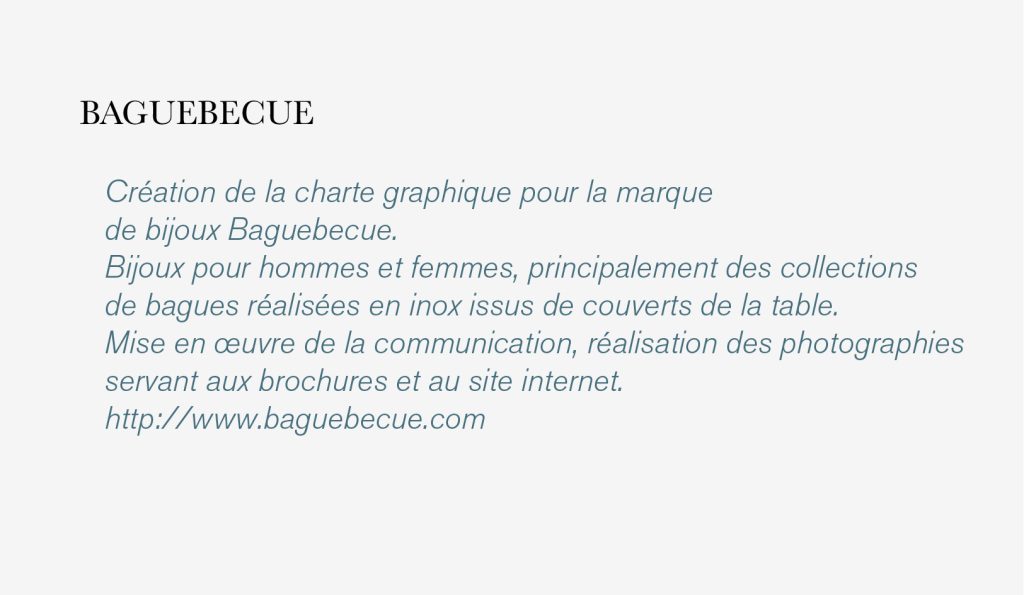 Création de la charte graphique pour la marque 
de bijoux Baguebecue.
Bijoux pour hommes et femmes, principalement des collections 
de bagues réalisées en inox issus de couverts de la table.
Mise en œuvre de la communication, réalisation des photographies 
servant aux brochures et au site internet.
http://www.baguebecue.com