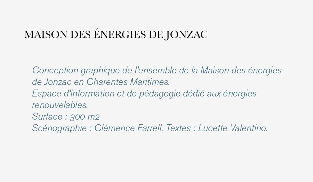 Conception graphique de l’ensemble de la Maison des énergies 
de Jonzac en Charentes Maritimes. 
Espace d’information et de pédagogie dédié aux énergies 
renouvelables. 
Surface : 300 m2 
Scénographie : Clémence Farrell. Textes : Lucette Valentino.