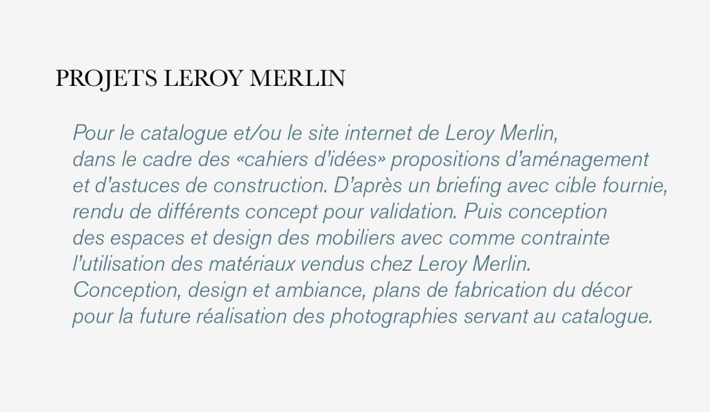 Pour le catalogue et/ou le site internet de Leroy Merlin,
dans le cadre des «cahiers d’idées» propositions d’aménagement
et d’astuces de construction. D’après un briefing avec cible fournie, 
rendu de différents concept pour validation. Puis conception
des espaces et design des mobiliers avec comme contrainte
l’utilisation des matériaux vendus chez Leroy Merlin.
Conception, design et ambiance, plans de fabrication du décor
pour la future réalisation des photographies servant au catalogue.
design : Claude Lecante #leroymerlin @leroymerlin @claudelecante