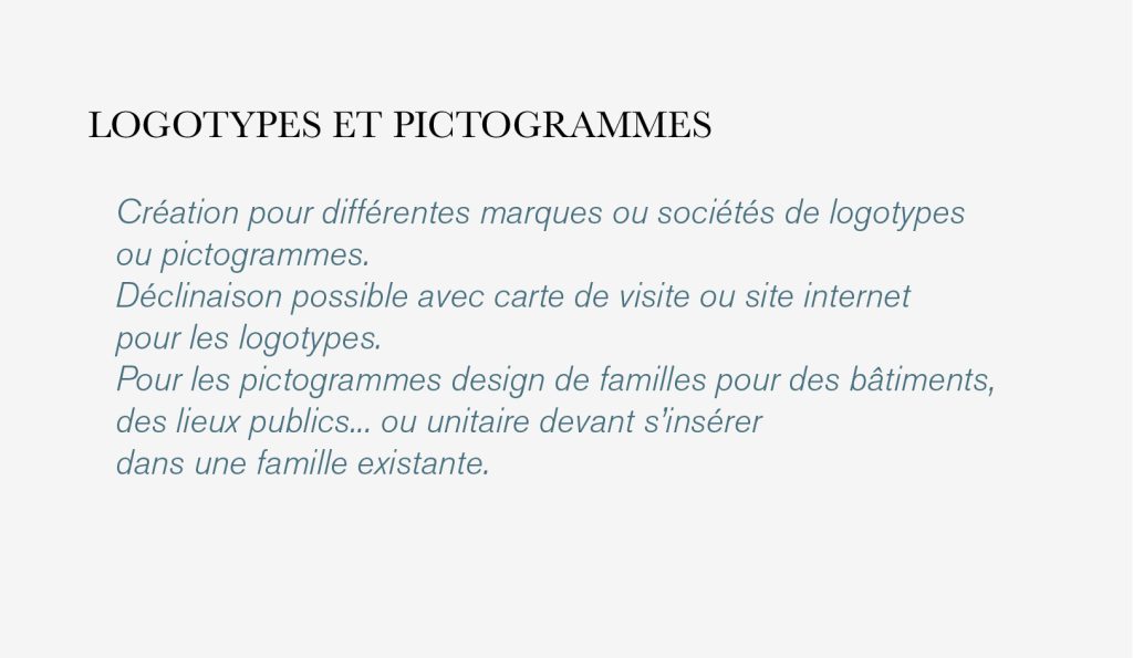 Création pour différentes marques ou sociétés de logotypes
ou pictogrammes.
Déclinaison possible avec carte de visite ou site internet 
pour les logotypes.
Pour les pictogrammes design de familles pour des bâtiments,
des lieux publics... ou unitaire devant s’insérer
dans une famille existante.