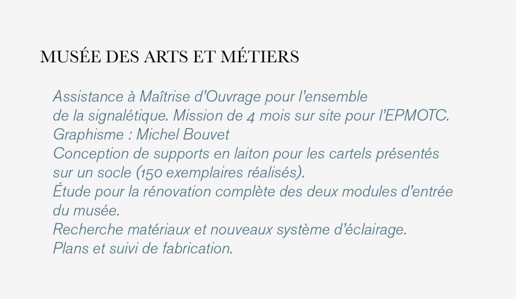 Assistance à Maîtrise d’Ouvrage pour l’ensemble 
de la signalétique. Mission de 4 mois sur site pour l’EPMOTC. 
Graphisme : Michel Bouvet 
Conception de supports en laiton pour les cartels présentés 
sur un socle (150 exemplaires réalisés).
Étude pour la rénovation complète des deux modules d’entrée 
du musée. 
Recherche matériaux et nouveaux système d’éclairage. 
Plans et suivi de fabrication.