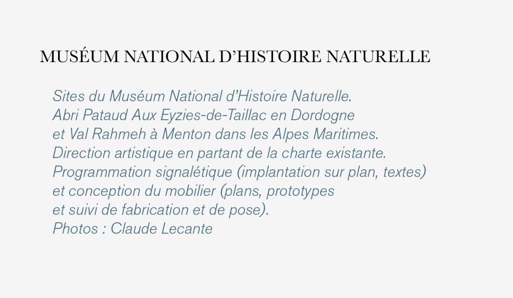 Sites du Muséum National d’Histoire Naturelle. 
Abri Pataud Aux Eyzies-de-Taillac en Dordogne 
et Val Rahmeh à Menton dans les Alpes Maritimes. 
Direction artistique en partant de la charte existante. 
Programmation signalétique (implantation sur plan, textes) 
et conception du mobilier (plans, prototypes 
et suivi de fabrication et de pose).
Photos : Claude Lecante