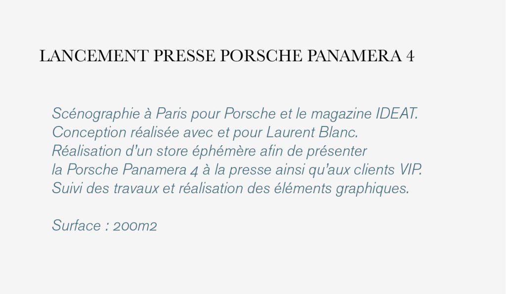 Scénographie à Paris pour Porsche et le magazine IDEAT. Conception réalisée avec et pour Laurent Blanc. Réalisation d’un store éphémère afin de présenter la Porsche Panamera 4 à la presse ainsi qu’aux clients VIP. Suivi des travaux et réalisation des éléments graphiques. Surface : 200m2