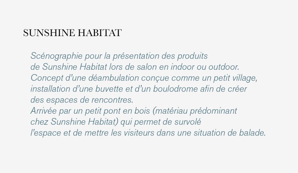 Scénographie pour la présentation des produits de Sunshine Habitat lors de salon en indoor ou outdoor. Concept d’une déambulation conçue comme un petit village, installation d’une buvette et d’un boulodrome afin de créer des espaces de rencontres. Arrivée par un petit pont en bois (matériau prédominant chez Sunshine Habitat) qui permet de survolé l’espace et de mettre les visiteurs dans une situation de balade.