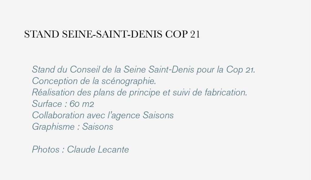 Stand du Conseil de la Seine Saint-Denis pour la Cop 21.
Conception de la scénographie. 
Réalisation des plans de principe et suivi de fabrication. 
Surface : 60 m2
Collaboration avec l'agence Saisons
Graphisme : Saisons

Photos : Claude Lecante