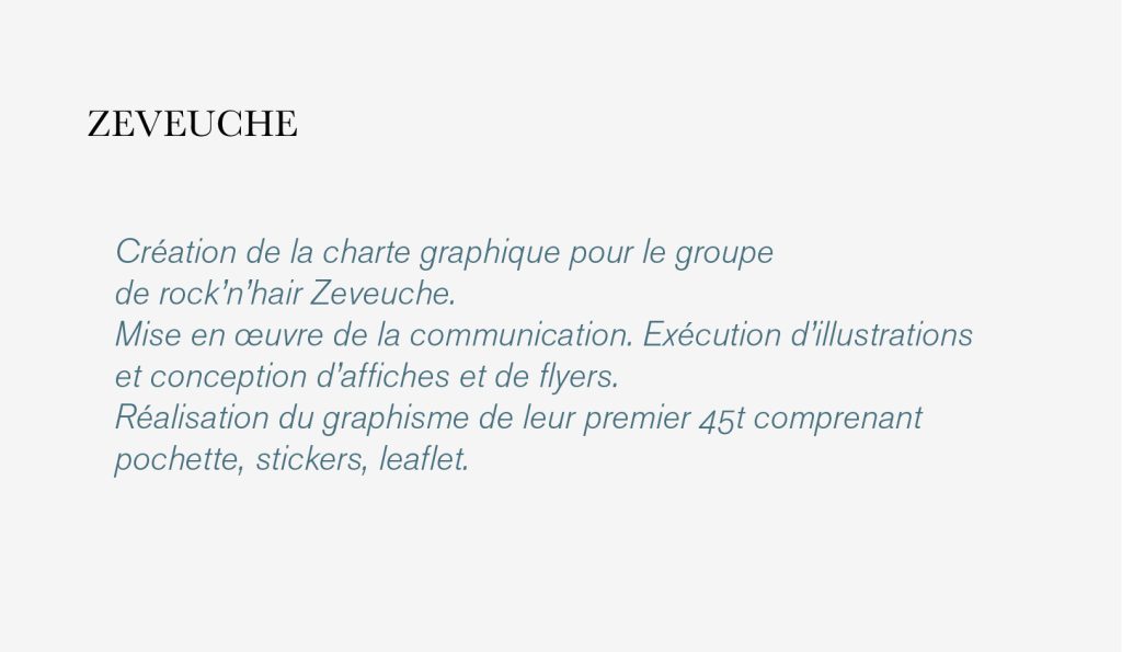 Création de la charte graphique pour le groupe 
de rock’n’hair Zeveuche. 
Mise en œuvre de la communication. Exécution d’illustrations 
et conception d’affiches et de flyers.
Réalisation du graphisme de leur premier 45t comprenant 
pochette, stickers, leaflet.